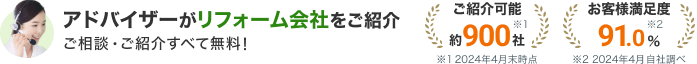 アドバイザーがリフォーム会社をご紹介 ご相談・ご紹介すべて無料！ご紹介可能約900社(2024年4月末時点) お客様満足度91.0%(2024年4月自社調べ)