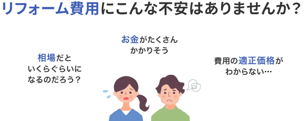 リフォーム費用にこんな不安はありませんか？ 相場だといくらぐらいになるのだろう？ お金がたくさんかかりそう 費用の適正価格がわからない…