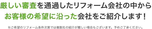 厳しい審査を通過したリフォーム会社の中からお客様の希望に沿った会社をご紹介します！ ※ご希望のリフォーム条件次第では複数社の紹介が難しい場合もございます。予めご了承ください。