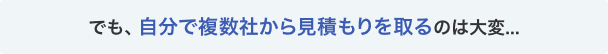 でも、自分で複数社から見積もりを取るのは大変…