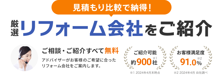 見積もり比較で納得! 厳選リフォーム会社をご紹介 ご相談・ご紹介すべて無料 アドバイザーがお客様のご希望に合ったリフォーム会社をご案内します。 ご紹介可能約900社（2024年4月末時点） お客様満足度91.0%（2024年4月 自社調べ）